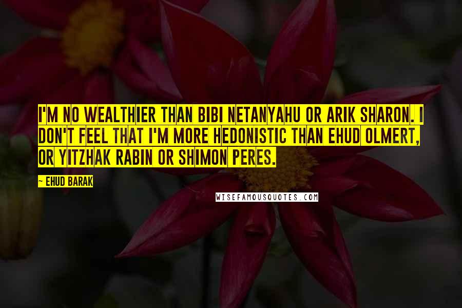 Ehud Barak Quotes: I'm no wealthier than Bibi Netanyahu or Arik Sharon. I don't feel that I'm more hedonistic than Ehud Olmert, or Yitzhak Rabin or Shimon Peres.