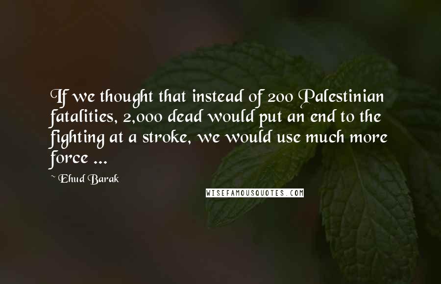 Ehud Barak Quotes: If we thought that instead of 200 Palestinian fatalities, 2,000 dead would put an end to the fighting at a stroke, we would use much more force ...