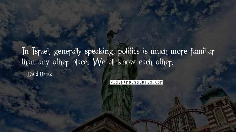 Ehud Barak Quotes: In Israel, generally speaking, politics is much more familiar than any other place. We all know each other.