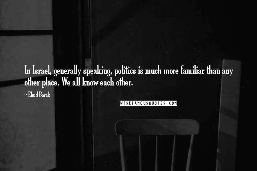 Ehud Barak Quotes: In Israel, generally speaking, politics is much more familiar than any other place. We all know each other.