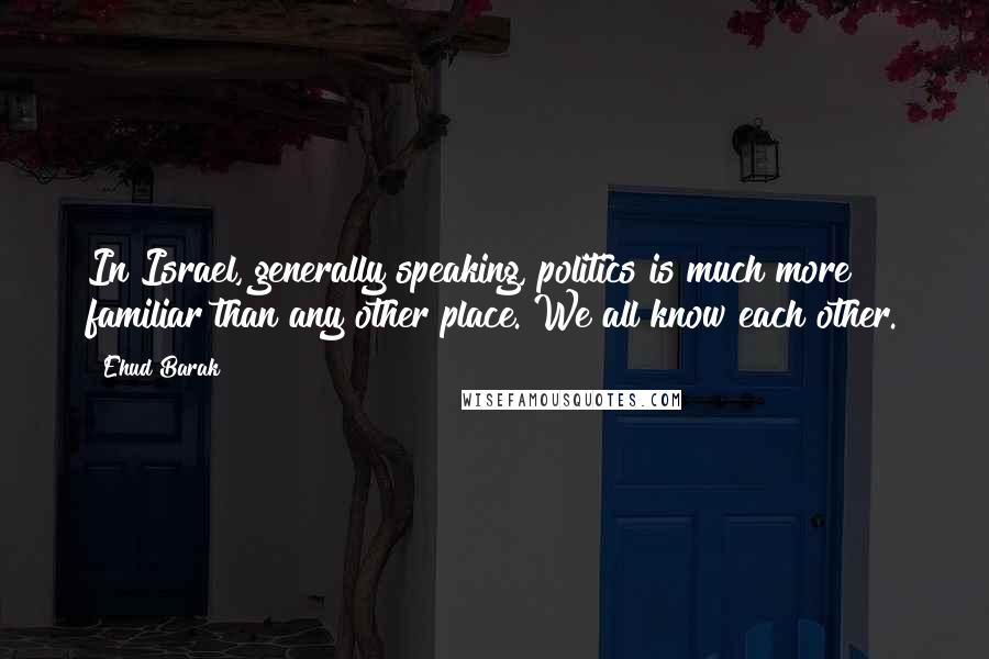 Ehud Barak Quotes: In Israel, generally speaking, politics is much more familiar than any other place. We all know each other.