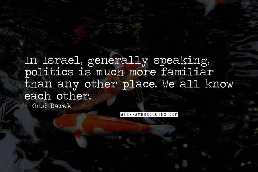 Ehud Barak Quotes: In Israel, generally speaking, politics is much more familiar than any other place. We all know each other.