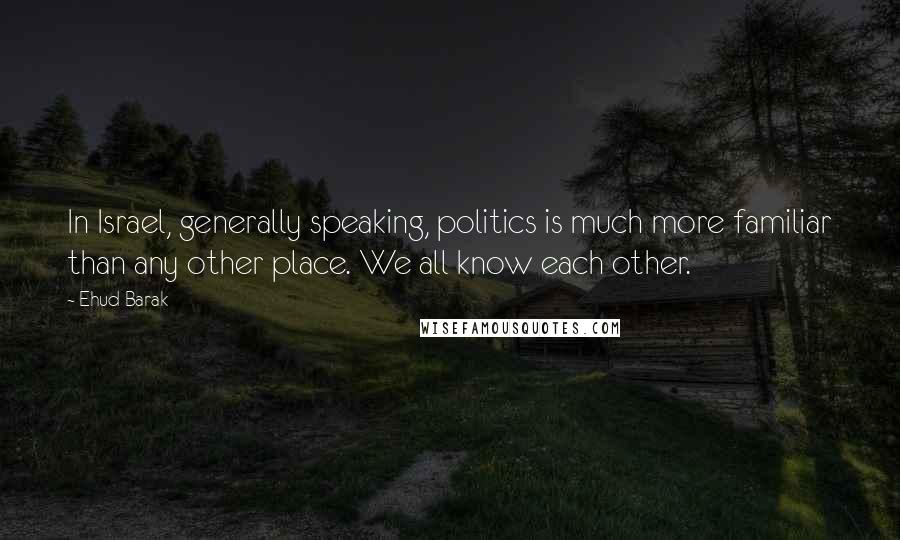 Ehud Barak Quotes: In Israel, generally speaking, politics is much more familiar than any other place. We all know each other.