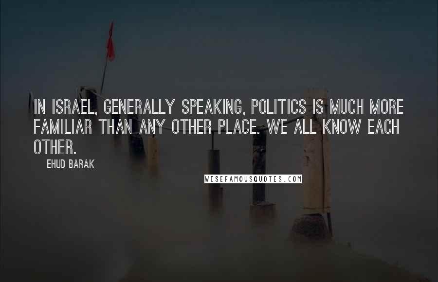 Ehud Barak Quotes: In Israel, generally speaking, politics is much more familiar than any other place. We all know each other.