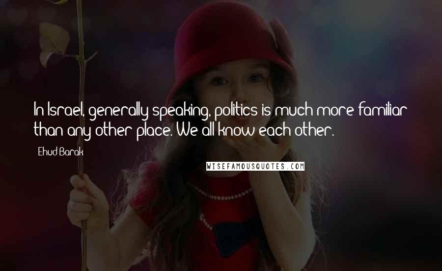 Ehud Barak Quotes: In Israel, generally speaking, politics is much more familiar than any other place. We all know each other.