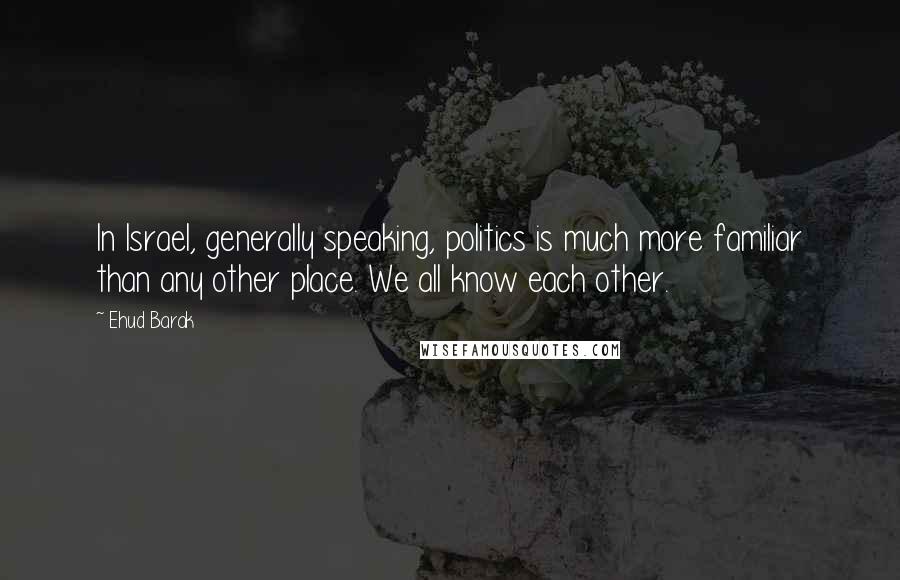 Ehud Barak Quotes: In Israel, generally speaking, politics is much more familiar than any other place. We all know each other.