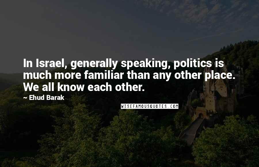 Ehud Barak Quotes: In Israel, generally speaking, politics is much more familiar than any other place. We all know each other.