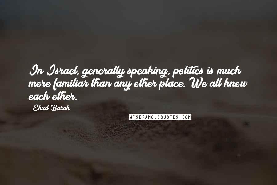 Ehud Barak Quotes: In Israel, generally speaking, politics is much more familiar than any other place. We all know each other.
