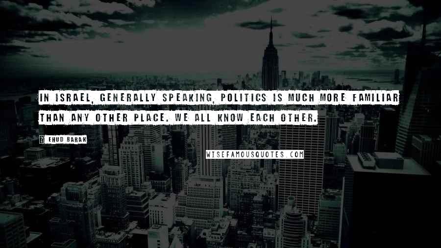 Ehud Barak Quotes: In Israel, generally speaking, politics is much more familiar than any other place. We all know each other.