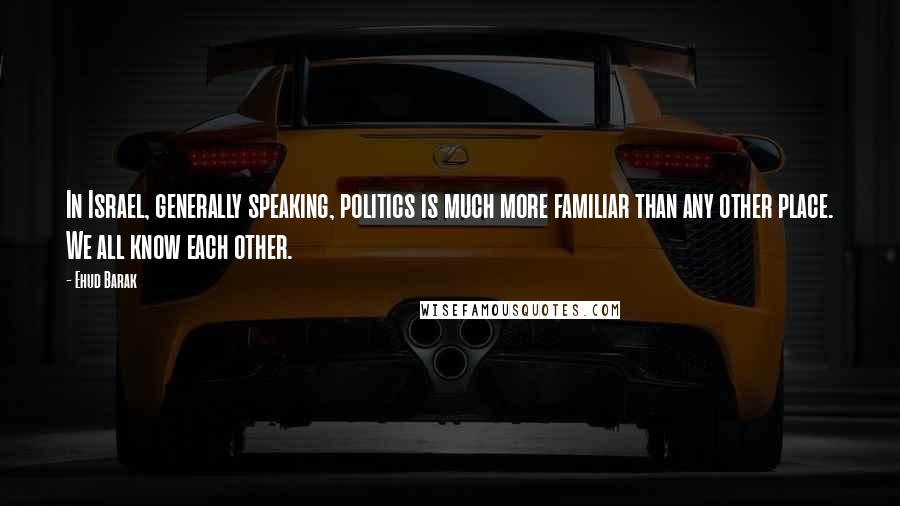 Ehud Barak Quotes: In Israel, generally speaking, politics is much more familiar than any other place. We all know each other.