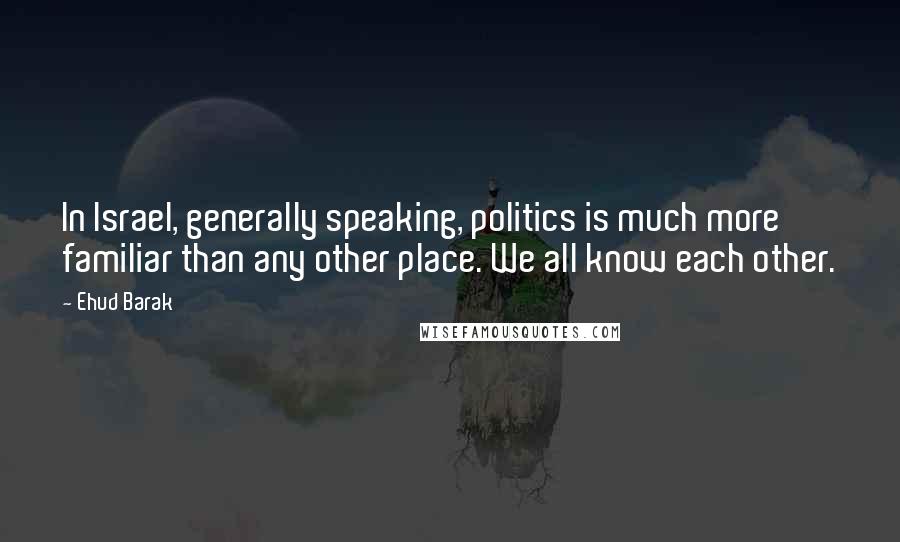 Ehud Barak Quotes: In Israel, generally speaking, politics is much more familiar than any other place. We all know each other.