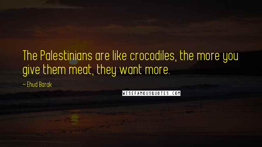 Ehud Barak Quotes: The Palestinians are like crocodiles, the more you give them meat, they want more.
