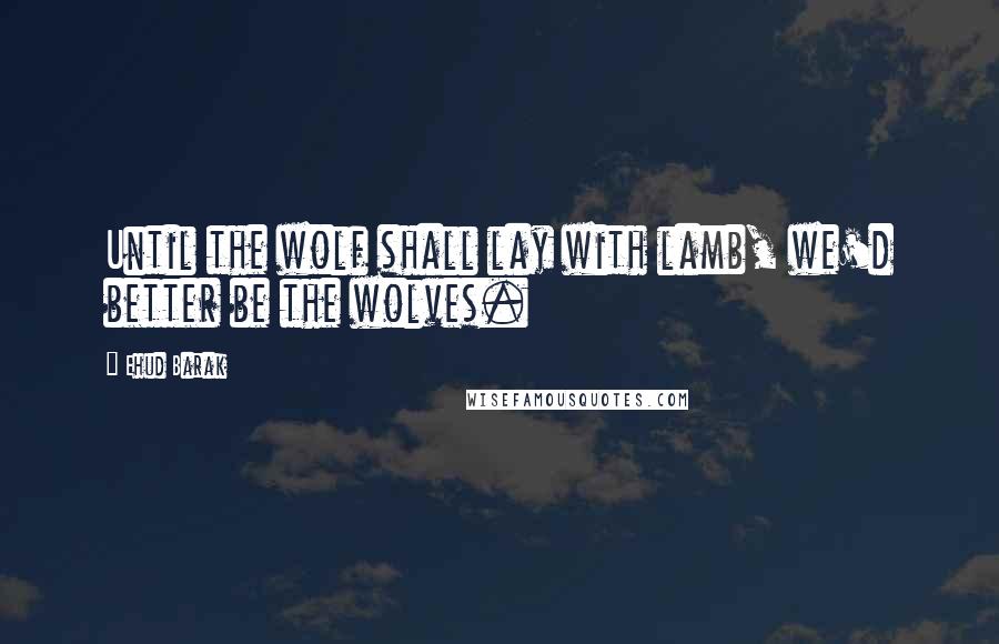 Ehud Barak Quotes: Until the wolf shall lay with lamb, we'd better be the wolves.