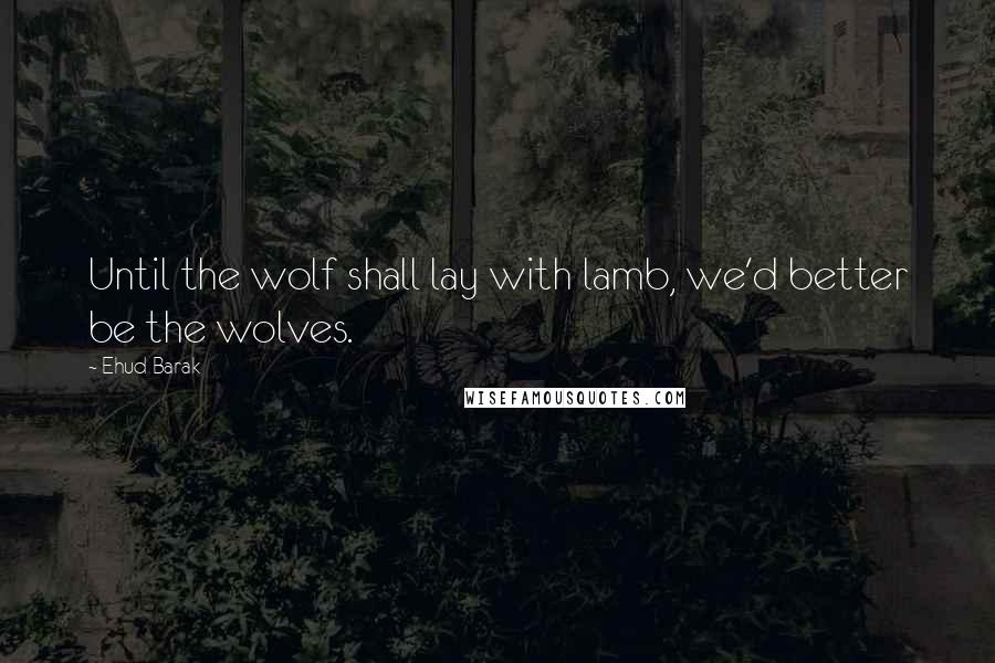 Ehud Barak Quotes: Until the wolf shall lay with lamb, we'd better be the wolves.