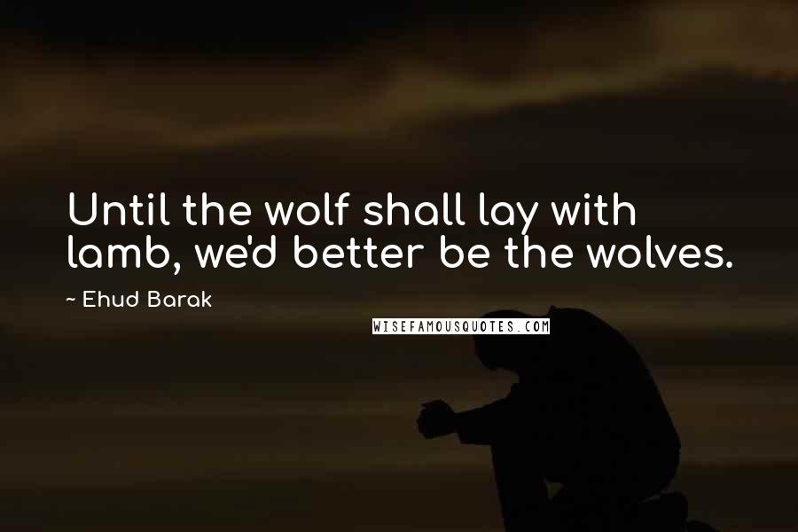 Ehud Barak Quotes: Until the wolf shall lay with lamb, we'd better be the wolves.