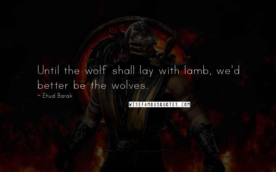 Ehud Barak Quotes: Until the wolf shall lay with lamb, we'd better be the wolves.