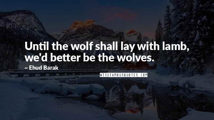 Ehud Barak Quotes: Until the wolf shall lay with lamb, we'd better be the wolves.