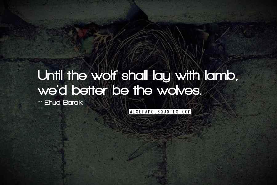 Ehud Barak Quotes: Until the wolf shall lay with lamb, we'd better be the wolves.