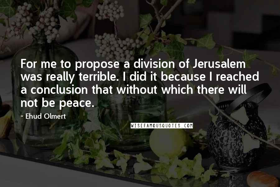 Ehud Olmert Quotes: For me to propose a division of Jerusalem was really terrible. I did it because I reached a conclusion that without which there will not be peace.