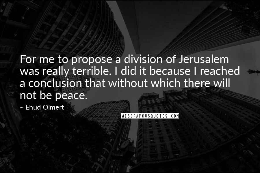Ehud Olmert Quotes: For me to propose a division of Jerusalem was really terrible. I did it because I reached a conclusion that without which there will not be peace.