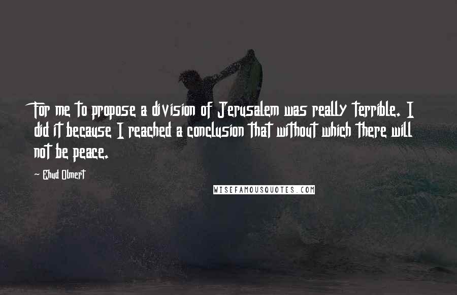 Ehud Olmert Quotes: For me to propose a division of Jerusalem was really terrible. I did it because I reached a conclusion that without which there will not be peace.