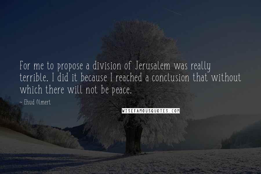 Ehud Olmert Quotes: For me to propose a division of Jerusalem was really terrible. I did it because I reached a conclusion that without which there will not be peace.