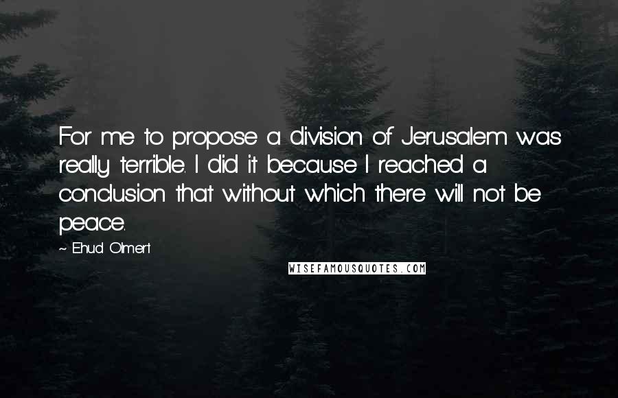 Ehud Olmert Quotes: For me to propose a division of Jerusalem was really terrible. I did it because I reached a conclusion that without which there will not be peace.