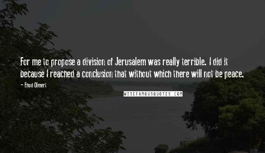 Ehud Olmert Quotes: For me to propose a division of Jerusalem was really terrible. I did it because I reached a conclusion that without which there will not be peace.