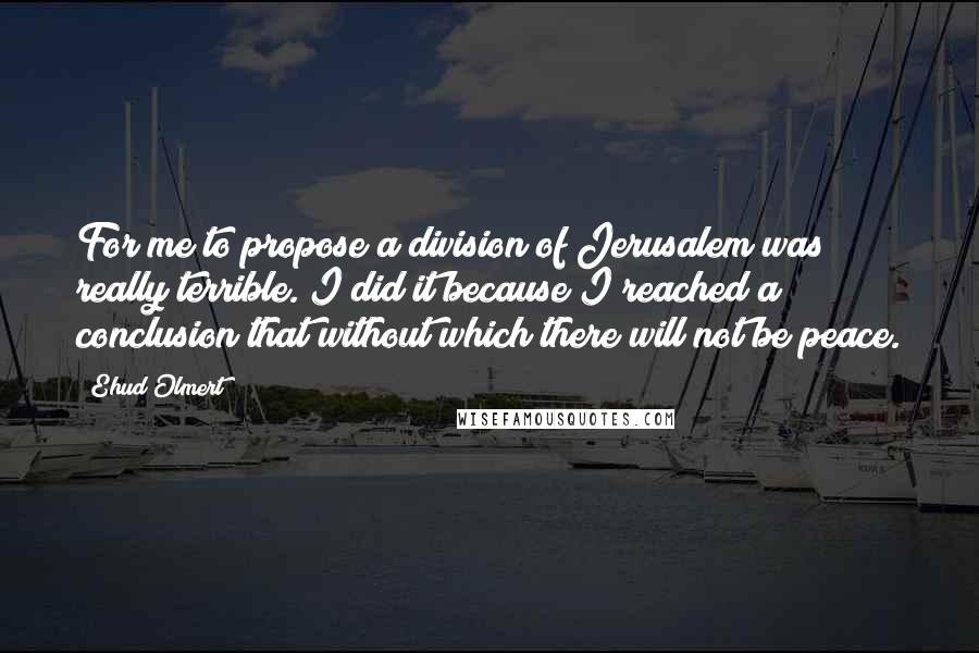 Ehud Olmert Quotes: For me to propose a division of Jerusalem was really terrible. I did it because I reached a conclusion that without which there will not be peace.