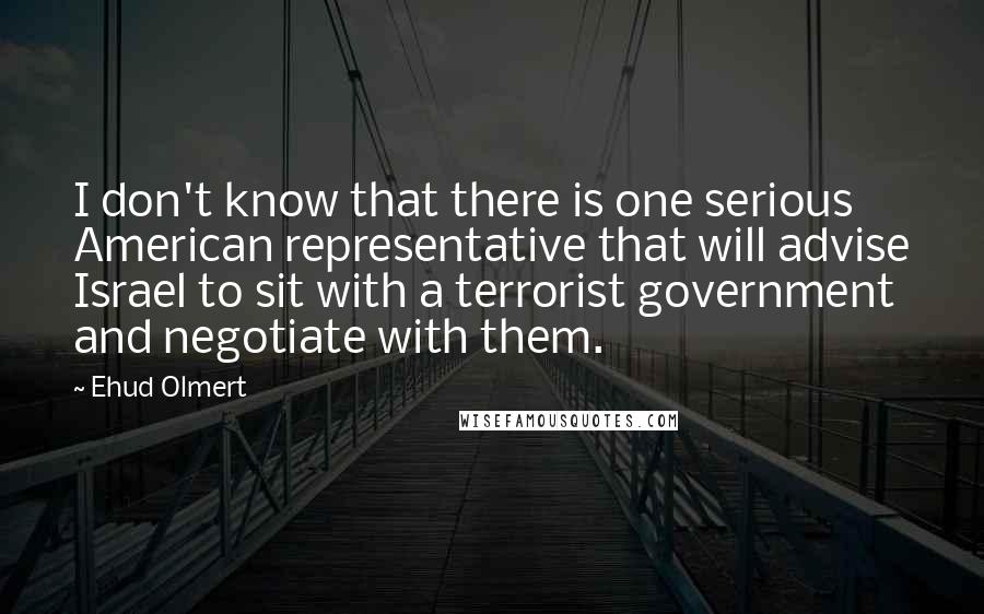 Ehud Olmert Quotes: I don't know that there is one serious American representative that will advise Israel to sit with a terrorist government and negotiate with them.