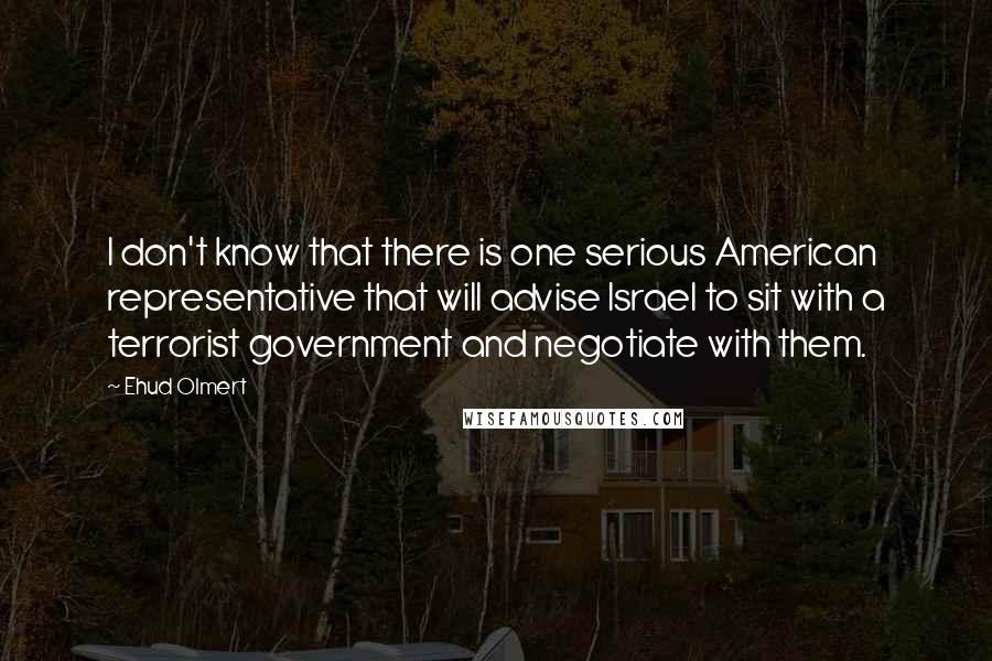 Ehud Olmert Quotes: I don't know that there is one serious American representative that will advise Israel to sit with a terrorist government and negotiate with them.