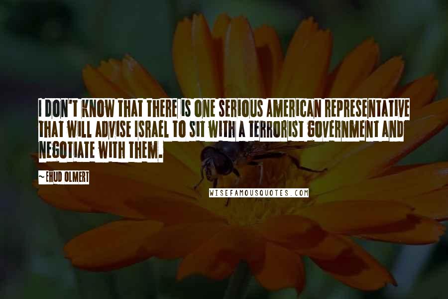 Ehud Olmert Quotes: I don't know that there is one serious American representative that will advise Israel to sit with a terrorist government and negotiate with them.