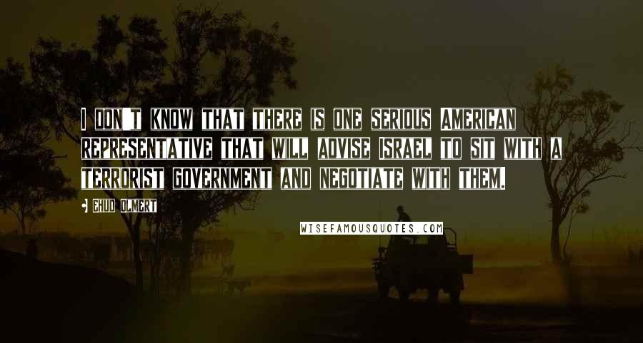 Ehud Olmert Quotes: I don't know that there is one serious American representative that will advise Israel to sit with a terrorist government and negotiate with them.