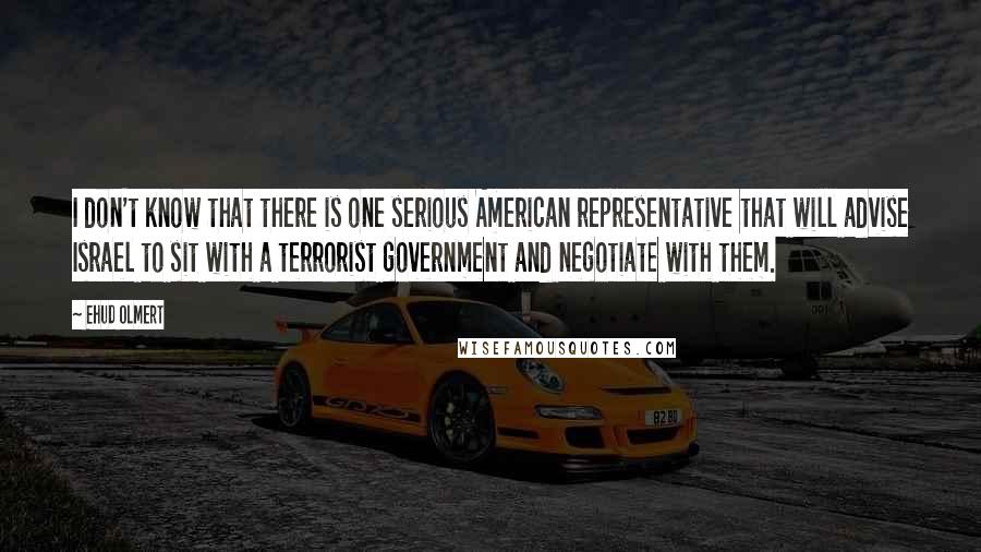 Ehud Olmert Quotes: I don't know that there is one serious American representative that will advise Israel to sit with a terrorist government and negotiate with them.