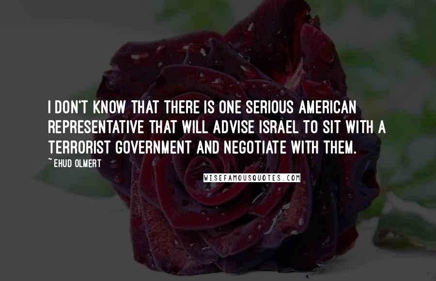 Ehud Olmert Quotes: I don't know that there is one serious American representative that will advise Israel to sit with a terrorist government and negotiate with them.