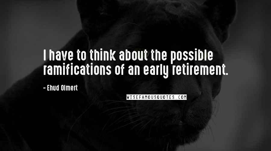 Ehud Olmert Quotes: I have to think about the possible ramifications of an early retirement.