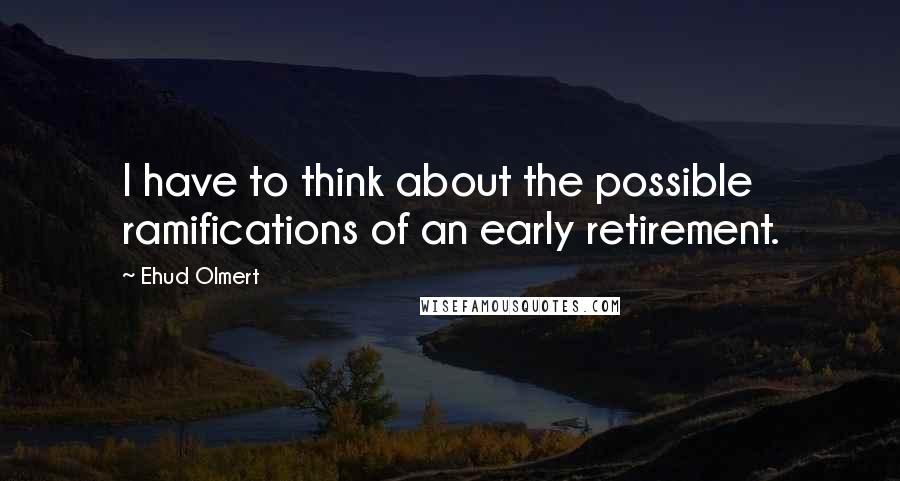 Ehud Olmert Quotes: I have to think about the possible ramifications of an early retirement.