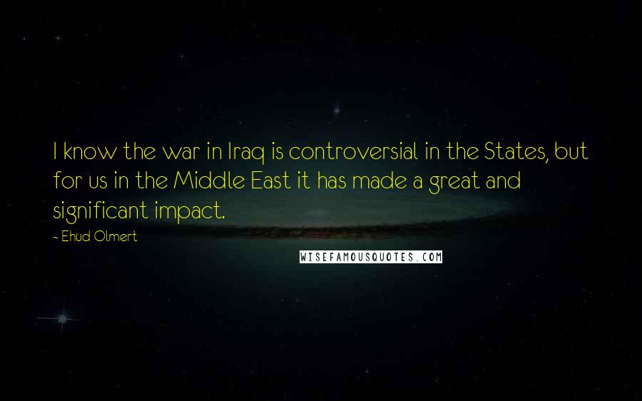 Ehud Olmert Quotes: I know the war in Iraq is controversial in the States, but for us in the Middle East it has made a great and significant impact.