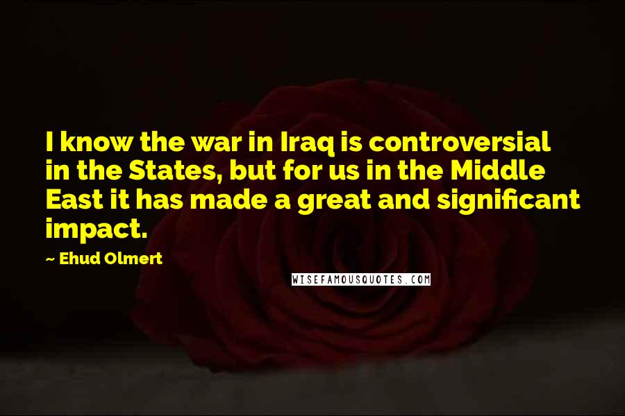 Ehud Olmert Quotes: I know the war in Iraq is controversial in the States, but for us in the Middle East it has made a great and significant impact.