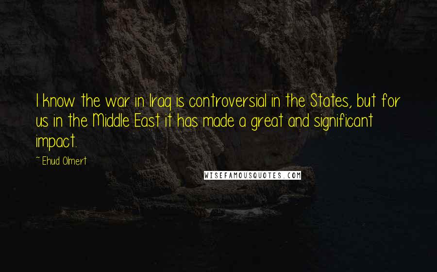 Ehud Olmert Quotes: I know the war in Iraq is controversial in the States, but for us in the Middle East it has made a great and significant impact.