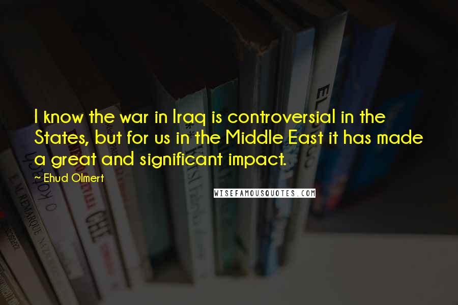Ehud Olmert Quotes: I know the war in Iraq is controversial in the States, but for us in the Middle East it has made a great and significant impact.