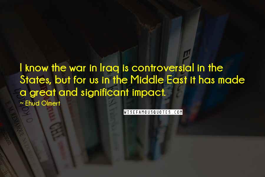 Ehud Olmert Quotes: I know the war in Iraq is controversial in the States, but for us in the Middle East it has made a great and significant impact.