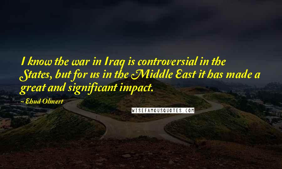 Ehud Olmert Quotes: I know the war in Iraq is controversial in the States, but for us in the Middle East it has made a great and significant impact.