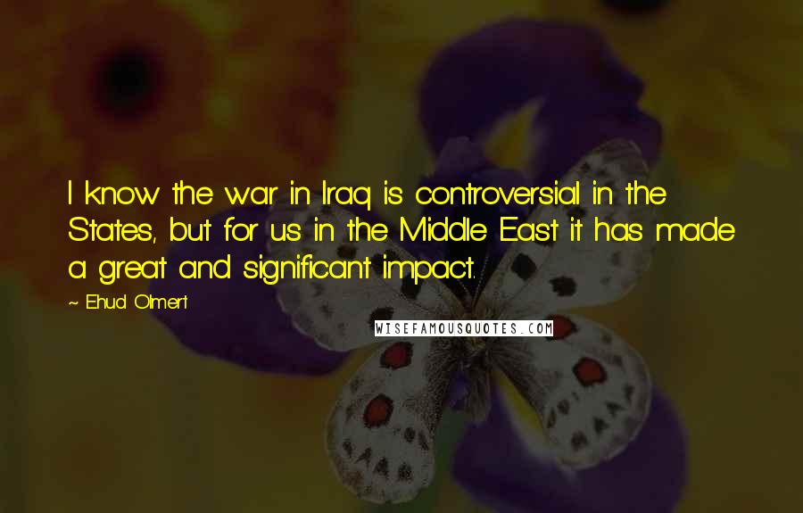 Ehud Olmert Quotes: I know the war in Iraq is controversial in the States, but for us in the Middle East it has made a great and significant impact.