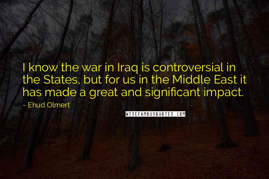 Ehud Olmert Quotes: I know the war in Iraq is controversial in the States, but for us in the Middle East it has made a great and significant impact.