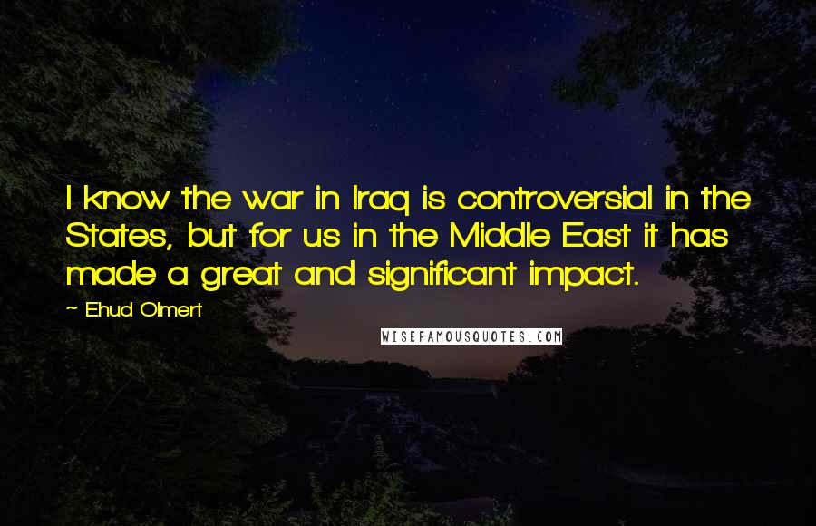 Ehud Olmert Quotes: I know the war in Iraq is controversial in the States, but for us in the Middle East it has made a great and significant impact.