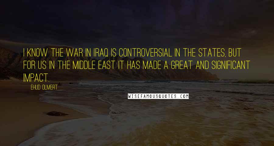 Ehud Olmert Quotes: I know the war in Iraq is controversial in the States, but for us in the Middle East it has made a great and significant impact.