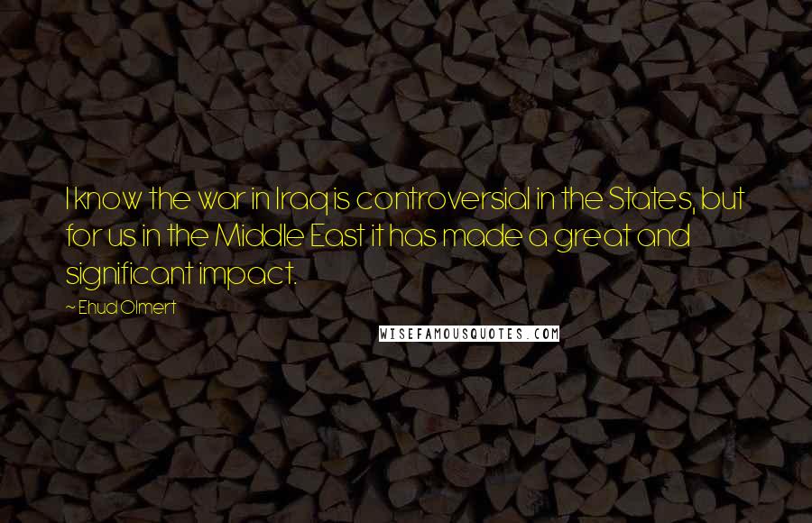 Ehud Olmert Quotes: I know the war in Iraq is controversial in the States, but for us in the Middle East it has made a great and significant impact.