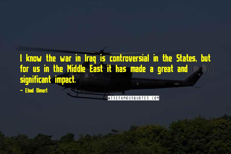 Ehud Olmert Quotes: I know the war in Iraq is controversial in the States, but for us in the Middle East it has made a great and significant impact.