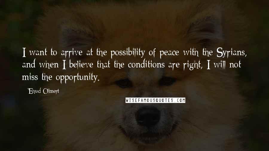Ehud Olmert Quotes: I want to arrive at the possibility of peace with the Syrians, and when I believe that the conditions are right, I will not miss the opportunity.
